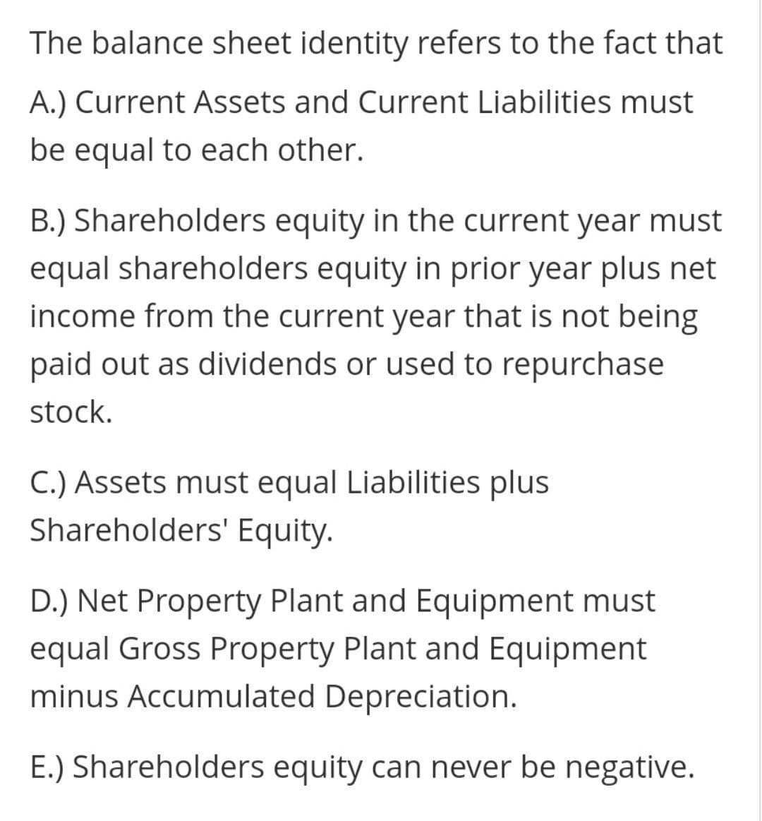 The balance sheet identity refers to the fact that
A.) Current Assets and Current Liabilities must
be equal to each other.
B.) Shareholders equity in the current year must
equal shareholders equity in prior year plus net
income from the current year that is not being
paid out as dividends or used to repurchase
stock.
C.) Assets must equal Liabilities plus
Shareholders' Equity.
D.) Net Property Plant and Equipment must
equal Gross Property Plant and Equipment
minus Accumulated Depreciation.
E.) Shareholders equity can never be negative.
