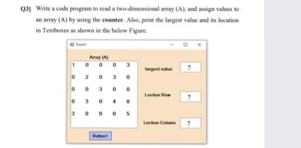 Q3] Write a code program to read a two-dimensional array (A), and assign values to
an array (A) by using the counter. Also, print the largest value and its location
in Textboxes as shown in the below Figure.
Fom
Array (A)
0 0 0
3.
largest value
3.
3.
Loction Row
3.
4.
3 0 0 0 5
Loction Column
Buttont
