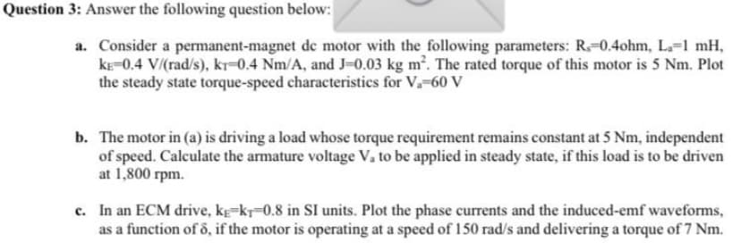 Question 3: Answer the following question below:
a. Consider a permanent-magnet de motor with the following parameters: R-0.4ohm, L.-1 mH,
kE-0.4 V/(rad/s), kr=0.4 Nm/A, and J-0.03 kg m. The rated torque of this motor is 5 Nm. Plot
the steady state torque-speed characteristics for V.-60 V
b. The motor in (a) is driving a load whose torque requirement remains constant at 5 Nm, independent
of speed. Calculate the armature voltage V. to be applied in steady state, if this load is to be driven
at 1,800 rpm.
c. In an ECM drive, kg-kr-0.8 in SI units. Plot the phase currents and the induced-emf waveforms,
as a function of 5, if the motor is operating at a speed of 150 rad/s and delivering a torque of 7 Nm.
