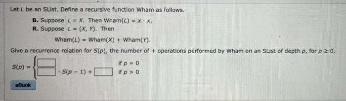 Let L be an SList. Define a recursive function Wham as follows.
B. Suppose L = X. Then Wham(L) = x. x.
R. Suppose L = (X, Y). Then
%3D
Wham(L) = Wham(X) + Wham().
Give a recurrence relation for S(p), the number of + operations performed by Wham on an SList of depth p, for p z 0.
if p = 0
S(p) =
Sp - 1) +
if p > 0
eBook
