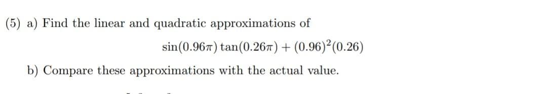 (5) a) Find the linear and quadratic approximations of
sin(0.967) tan(0.267) + (0.96)²(0.26)
b) Compare these approximations with the actual value.
