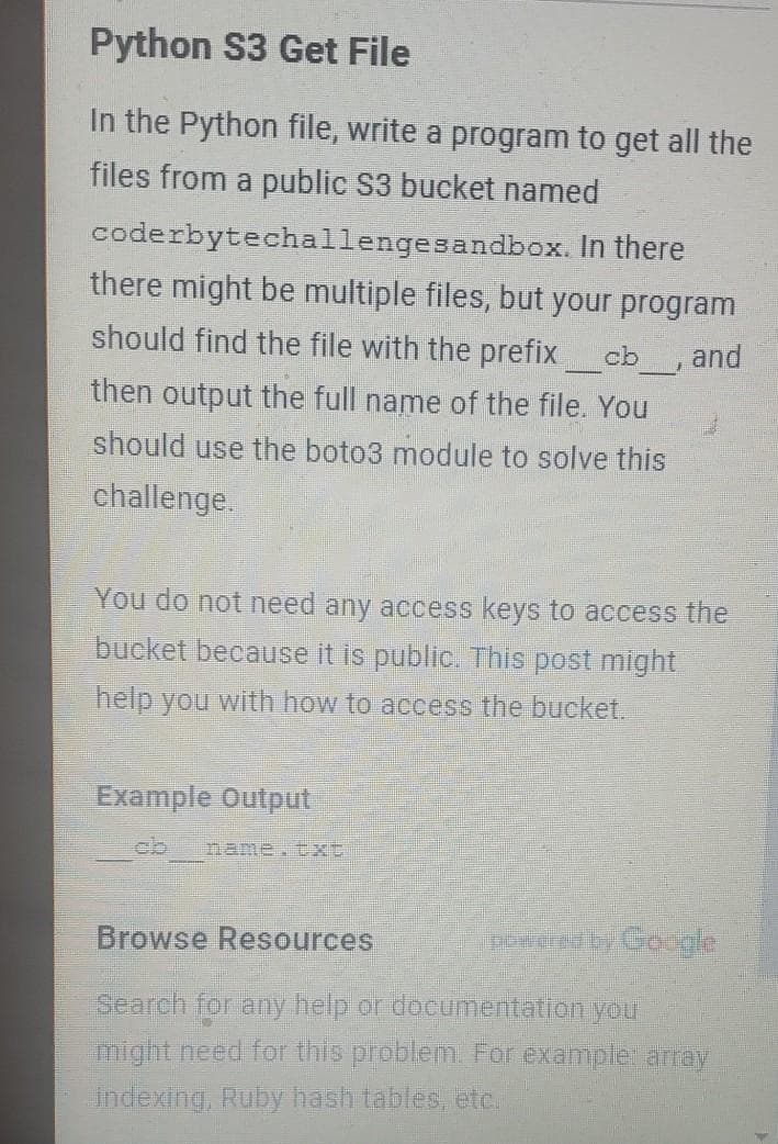 Python S3 Get File
In the Python file, write a program to get all the
files from a public S3 bucket named
coderbytechallengesandbox. In there
there might be multiple files, but your program
should find the file with the prefix
and
cb
-
then output the full name of the file. You
should use the boto3 module to solve this
challenge.
You do not need any access keys to access the
bucket because it is public. This post might
help you with how to access the bucket.
Example Output
ob
name.txt
Browse Resources
Search for any help or documentation you
might need for this problem. For exampler array
indexing, Ruby hash tables, etc.
