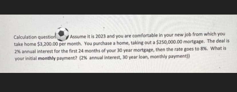 Calculation question
take home $3,200.00 per month. You purchase a home, taking out a $250,000.00 mortgage. The deal is
2% annual interest for the first 24 months of your 30 year mortgage, then the rate goes to 8%. What is
your initial monthly payment? (2% annual interest, 30 year loan, monthly payment))
Assume it is 2023 and you are comfortable in your new job from which you
