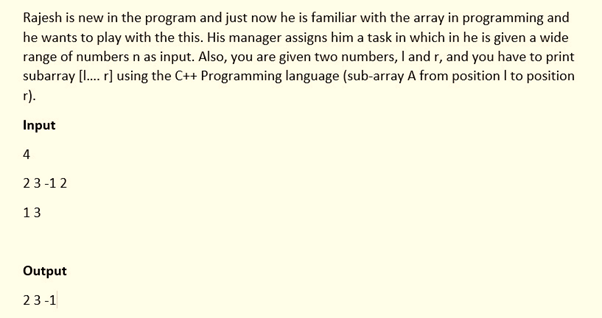 Rajesh is new in the program and just now he is familiar with the array in programming and
he wants to play with the this. His manager assigns him a task in which in he is given a wide
range of numbers n as input. Also, you are given two numbers, I and r, and you have to print
subarray [I. r] using the C++ Programming language (sub-array A from position I to position
r).
Input
4
23-1 2
13
Output
23-1
