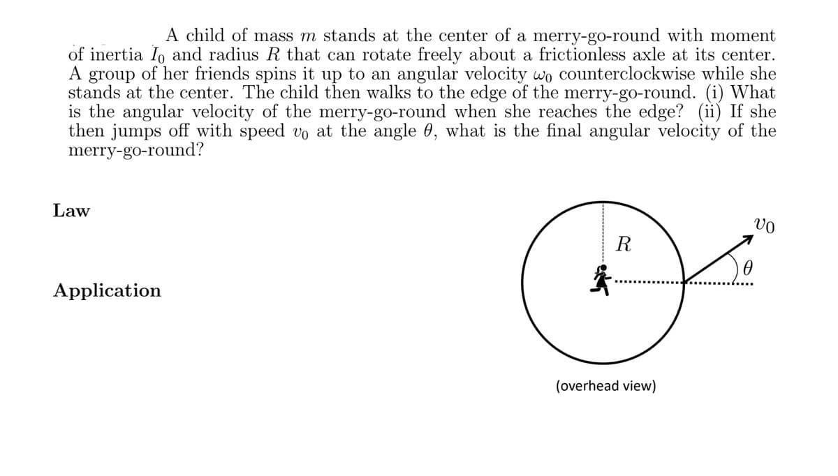 A child of mass m stands at the center of a merry-go-round with moment
of inertia Io and radius R that can rotate freely about a frictionless axle at its center.
A group of her friends spins it up to an angular velocity wo counterclockwise while she
stands at the center. The child then walks to the edge of the merry-go-round. (i) What
is the angular velocity of the merry-go-round when she reaches the edge? (ii) If she
then jumps off with speed vo at the angle 0, what is the final angular velocity of the
merry-go-round?
Law
Application
R
(overhead view)
0
VO