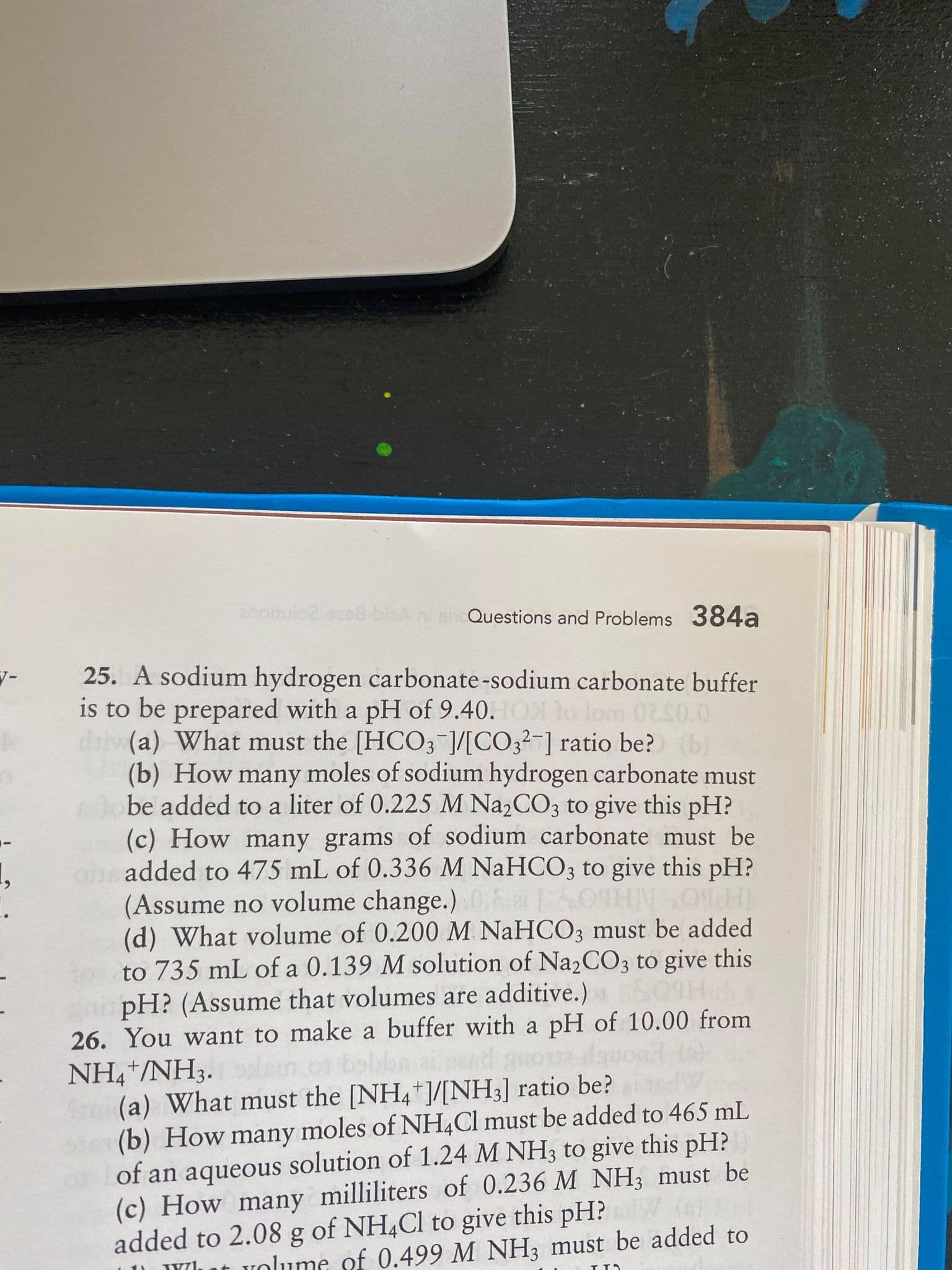 25. A sodium hydrogen carbonate-sodium carbonate buffer
is to be prepared with a pH of 9.40. OX lo lom 0250.0
dai (a) What must the [HCO3 ]/[CO3?¯] ratio be? (b)
(b) How many moles of sodium hydrogen carbonate must
be added to a liter of 0.225 M Na2CO3 to give this pH?
