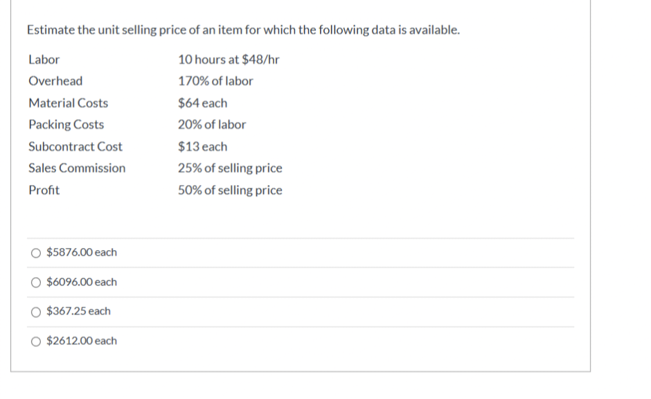 Estimate the unit selling price of an item for which the following data is available.
Labor
10 hours at $48/hr
Overhead
170% of labor
Material Costs
$64 each
Packing Costs
20% of labor
Subcontract Cost
$13 each
25% of selling price
50% of selling price
Sales Commission
Profit
$5876.00 each
$6096.00 each
$367.25 each
$2612.00 each