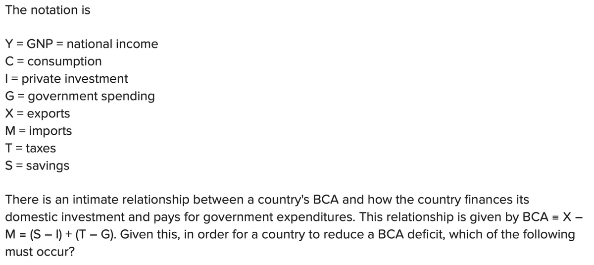 The notation is
Y = GNP = national income
C = consumption
1 = private investment
G = government spending
X = exports
M = imports
T = taxes
S = savings
There is an intimate relationship between a country's BCA and how the country finances its
domestic investment and pays for government expenditures. This relationship is given by BCA = X -
M = (SI) + (TG). Given this, in order for a country to reduce a BCA deficit, which of the following
must occur?