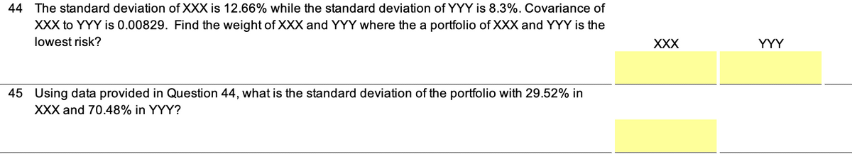 44 The standard deviation of XXX is 12.66% while the standard deviation of YYY is 8.3%. Covariance of
XXX to YYY is 0.00829. Find the weight of XXX and YYY where the a portfolio of XXX and YYY is the
lowest risk?
45 Using data provided in Question 44, what is the standard deviation of the portfolio with 29.52% in
XXX and 70.48% in YYY?
XXX
YYY