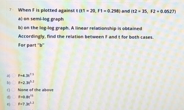 7- When F is plotted against t (t1 = 20, F1 = 0.298) and (t2 = 35, F2 0.0527)
a) on semi-log graph
b) on the log-log graph. A linear relationship is obtained
Accordingly, find the relation between F and t for both cases.
For part "b"
a) O F-4.3t75
b)
F=2.3t52
None of the above
F=0.8t15
e) O F-7.3t52
