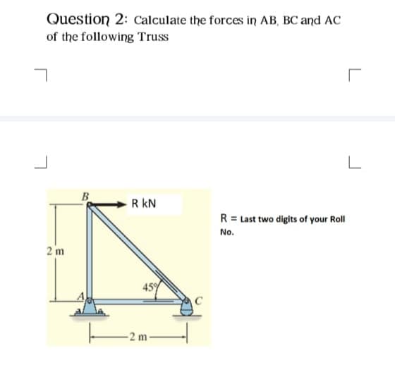 Question 2: calculate the forces in AB, BC and AC
of the following Truss
R kN
R = Last two digits of your Roll
No.
2 m
45%
-2 m
