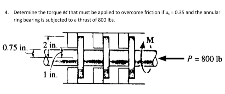 4. Determine the torque M that must be applied to overcome friction if u, = 0.35 and the annular
ring bearing is subjected to a thrust of 800 Ibs.
M
0.75 in.
2'in.
P = 800 lb
1 in.
