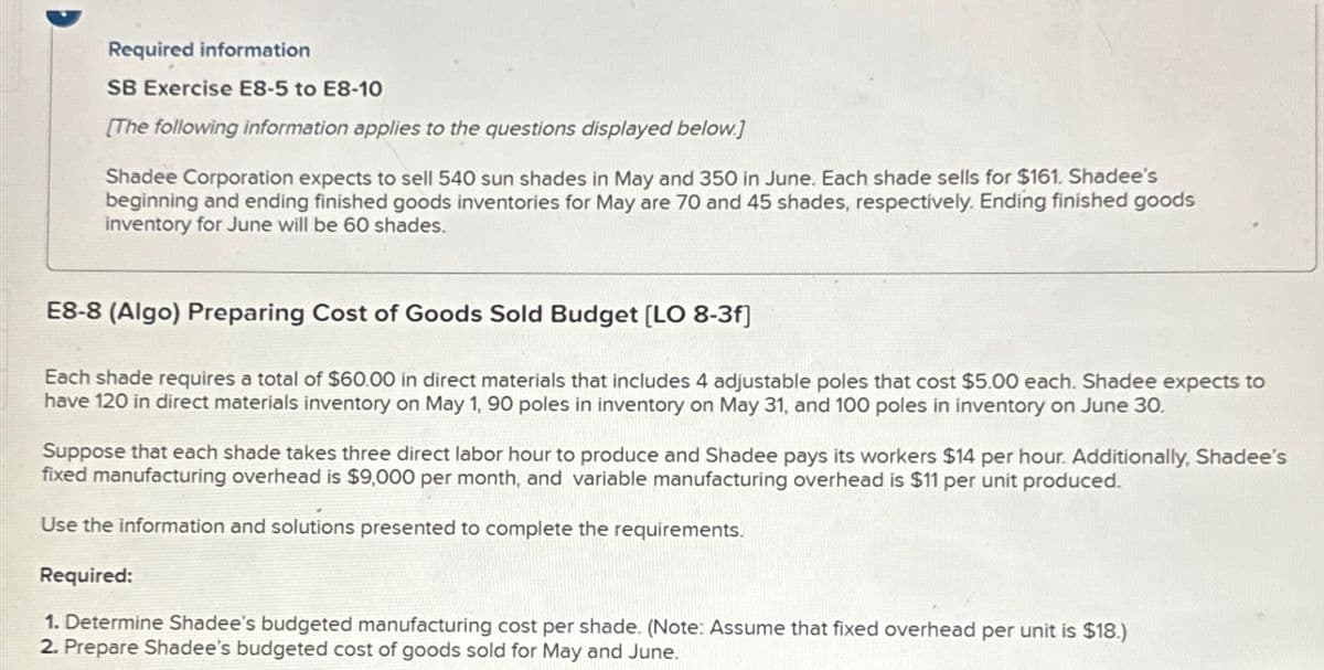 Required information
SB Exercise E8-5 to E8-10
[The following information applies to the questions displayed below.]
Shadee Corporation expects to sell 540 sun shades in May and 350 in June. Each shade sells for $161. Shadee's
beginning and ending finished goods inventories for May are 70 and 45 shades, respectively. Ending finished goods
inventory for June will be 60 shades.
E8-8 (Algo) Preparing Cost of Goods Sold Budget [LO 8-3f]
Each shade requires a total of $60.00 in direct materials that includes 4 adjustable poles that cost $5.00 each. Shadee expects to
have 120 in direct materials inventory on May 1, 90 poles in inventory on May 31, and 100 poles in inventory on June 30.
Suppose that each shade takes three direct labor hour to produce and Shadee pays its workers $14 per hour. Additionally, Shadee's
fixed manufacturing overhead is $9,000 per month, and variable manufacturing overhead is $11 per unit produced.
Use the information and solutions presented to complete the requirements.
Required:
1. Determine Shadee's budgeted manufacturing cost per shade. (Note: Assume that fixed overhead per unit is $18.)
2. Prepare Shadee's budgeted cost of goods sold for May and June.