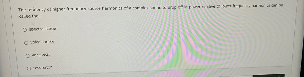 The tendency of higher frequency source harmonics of a complex sound to drop off in power relative to lower frequency harmonics can be
called the:
O spectral slope
O voice source
O voce vista
O resonator
