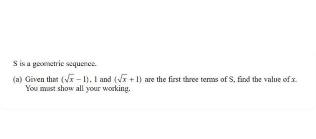 S is a gcometric scquence.
(a) Given that (vr- 1), 1 and (vx + 1) are the first three terms of S, find the value of x.
You must show all your working.
