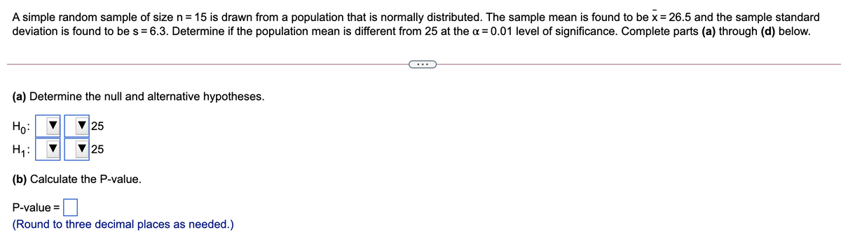 A simple random sample of size n = 15 is drawn from a population that is normally distributed. The sample mean is found to be x = 26.5 and the sample standard
deviation is found to be s = 6.3. Determine if the population mean is different from 25 at the a = 0.01 level of significance. Complete parts (a) through (d) below.
(a) Determine the null and alternative hypotheses.
Họ:
25
Hi:
25
(b) Calculate the P-value.
P-value =
(Round to three decimal places as needed.)
