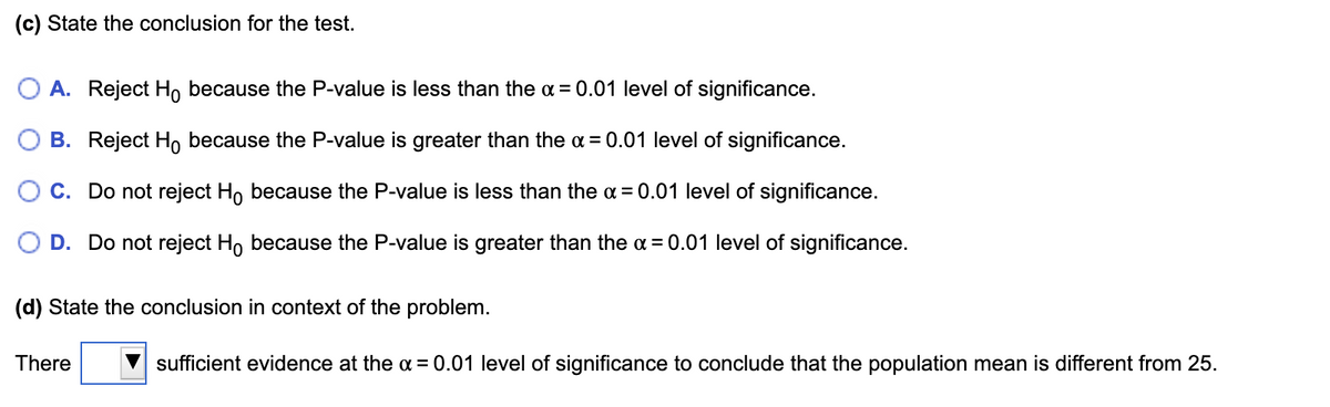 (c) State the conclusion for the test.
O A. Reject Ho because the P-value is less than the a = 0.01 level of significance.
B. Reject Ho because the P-value is greater than the ¤ = 0.01 level of significance.
C. Do not reject Ho because the P-value is less than the a = 0.01 level of significance.
D. Do not reject Ho because the P-value is greater than the a = 0.01 level of significance.
(d) State the conclusion in context of the problem.
There
sufficient evidence at the a = 0.01 level of significance to conclude that the population mean is different from 25.
