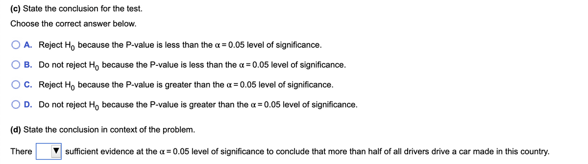 (c) State the conclusion for the test.
Choose the correct answer below.
A. Reject Ho because the P-value is less than the a = 0.05 level of significance.
B. Do not reject H, because the P-value is less than the a = 0.05 level of significance.
C. Reject H, because the P-value is greater than the a = 0.05 level of significance.
D. Do not reject H, because the P-value is greater than the a = 0.05 level of significance.
(d) State the conclusion in context of the problem.
There
V sufficient evidence at the a = 0.05 level of significance to conclude that more than half of all drivers drive a car made in this country.
