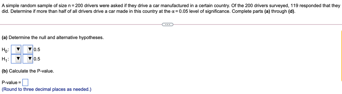 A simple random sample of size n = 200 drivers were asked if they drive a car manufactured in a certain country. Of the 200 drivers surveyed, 119 responded that they
did. Determine if more than half of all drivers drive a car made in this country at the a = 0.05 level of significance. Complete parts (a) through (d).
(a) Determine the null and alternative hypotheses.
Ho:
0.5
H4:
0.5
(b) Calculate the P-value.
P-value =
(Round to three decimal places as needed.)
