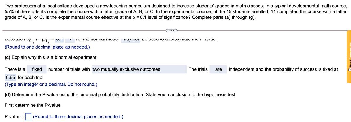 Two professors at a local college developed a new teaching curriculum designed to increase students' grades in math classes. In a typical developmental math course,
55% of the students complete the course with a letter grade of A, B, or C. In the experimental course, of the 15 students enrolled, 11 completed the course with a letter
grade of A, B, or C. Is the experimental course effective at the a = 0.1 level of significance? Complete parts (a) through (g).
Decause ipo('- Po) -
- 3.1
T0, uie nOmai mouei may TIot De useu to approximale he r-vaiue.
(Round to one decimal place as needed.)
(c) Explain why this is a binomial experiment.
There is a
fixed
number of trials with two mutually exclusive outcomes.
The trials
are
independent and the probability of success is fixed at
0.55 for each trial.
(Type an integer or a decimal. Do not round.)
(d) Determine the P-value using the binomial probability distribution. State your conclusion to the hypothesis test.
First determine the P-value.
P-value =
(Round to three decimal places as needed.)
ARost
onvortor
