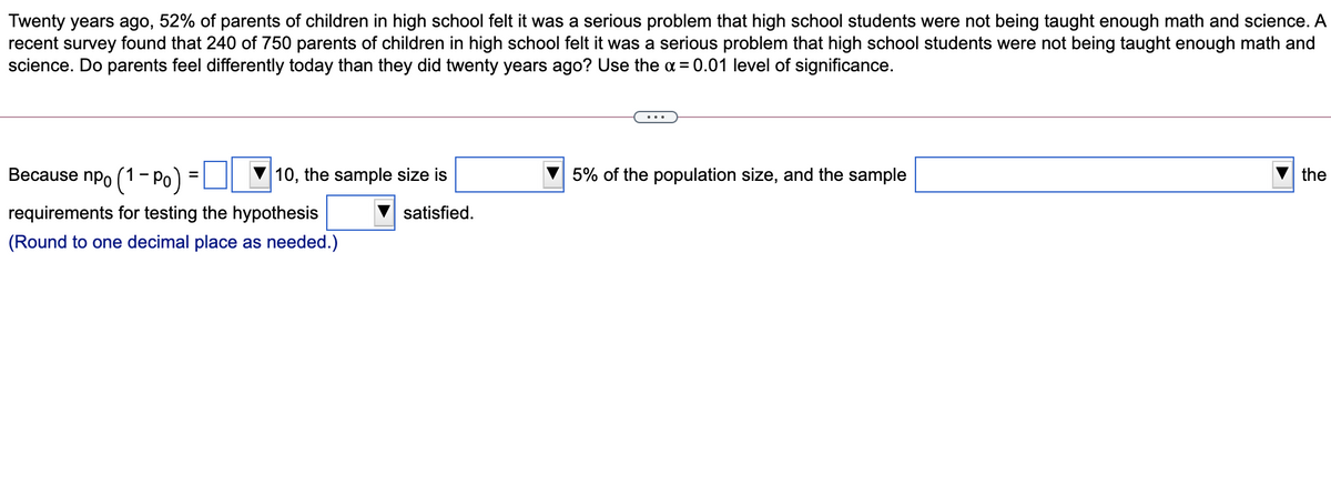 Twenty years ago, 52% of parents of children in high school felt it was a serious problem that high school students were not being taught enough math and science. A
recent survey found that 240 of 750 parents of children in high school felt it was a serious problem that high school students were not being taught enough math and
science. Do parents feel differently today than they did twenty years ago? Use the a = 0.01 level of significance.
Because npo (1- Po) =
10, the sample size is
5% of the population size, and the sample
the
requirements for testing the hypothesis
satisfied.
(Round to one decimal place as needed.)
