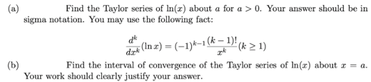 Find the Taylor series of In(x) about a for a > 0. Your answer should be in
sigma notation. You may use the following fact:
d*
dr (In z) = (-1)k-1(k – 1)' (k > 1)
(b)
Your work should clearly justify your answer.
Find the interval of convergence of the Taylor series of In(x) about r = a.
