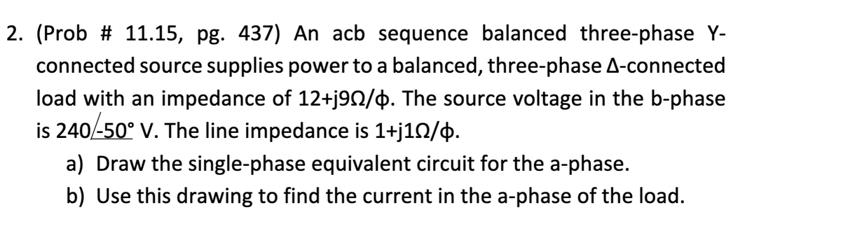 2. (Prob # 11.15, pg. 437) An acb sequence balanced three-phase Y-
connected source supplies power to a balanced, three-phase A-connected
load with an impedance of 12+j9N/$. The source voltage in the b-phase
is 240/-50° V. The line impedance is 1+j10/4.
a) Draw the single-phase equivalent circuit for the a-phase.
b) Use this drawing to find the current in the a-phase of the load.