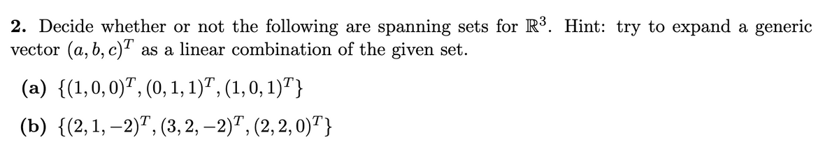 2. Decide whether or not the following are spanning sets for R³. Hint: try to expand a generic
vector (a, b, c)™ as a linear combination of the given set.
(a) {(1,0,0)7,(0, 1, 1)7, (1,0,1)7}
(b) {(2, 1, −2)T, (3, 2, −2)T, (2, 2, 0)¹}