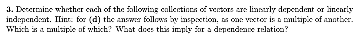 3. Determine whether each of the following collections of vectors are linearly dependent or linearly
independent. Hint: for (d) the answer follows by inspection, as one vector is a multiple of another.
Which is a multiple of which? What does this imply for a dependence relation?