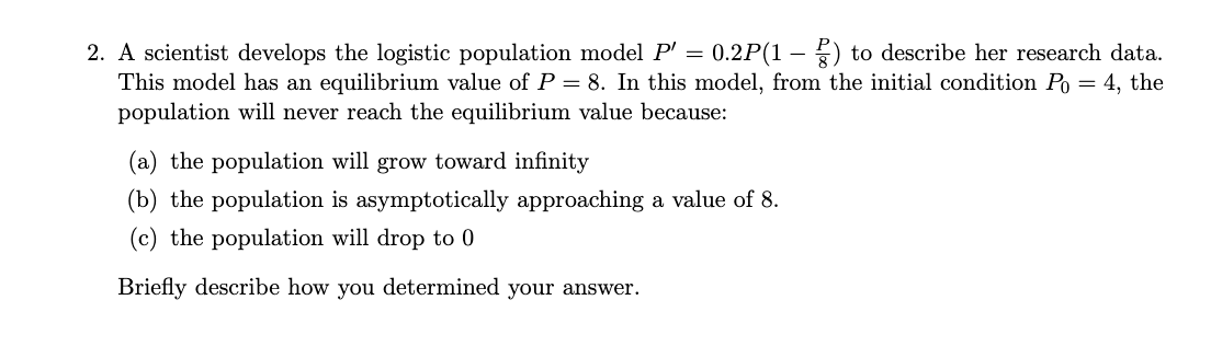 =
2. A scientist develops the logistic population model P' 0.2P(1) to describe her research data.
This model has an equilibrium value of P = 8. In this model, from the initial condition Po = 4, the
population will never reach the equilibrium value because:
(a) the population will grow toward infinity
(b) the population is asymptotically approaching a value of 8.
(c) the population will drop to 0
Briefly describe how you determined your answer.