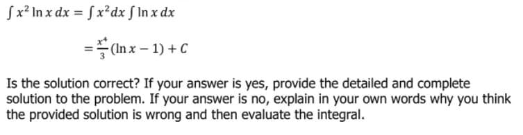 fx² In x dx = fx²dx f In x dx
=(Inx-1) + C
Is the solution correct? If your answer is yes, provide the detailed and complete
solution to the problem. If your answer is no, explain in your own words why you think
the provided solution is wrong and then evaluate the integral.