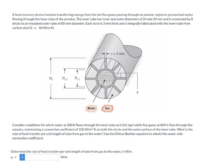 A heat recovery device involves transferring energy from the hot flue gases passing through an annular region to pressurized water
flowing through the inner tube of the annulus. The inner tube has inner and outer diameters of 24 and 30 mm and is connected by 8
struts to an insulated outer tube of 80-mm diameter. Each strut is 3 mm thick and is integrally fabricated with the inner tube from
carbon steel (k = 50 W/m-K).
+1=3 mm
1
D₂ D₁2 D₁1
h
Water
Gas
Consider conditions for which water at 300 K flows through the inner tube at 0.161 kg/s while flue gases at 800 K flow through the
annulus, maintaining a convection coefficient of 100 W/m² K on both the struts and the outer surface of the inner tube. What is the
rate of heat transfer per unit length of tube from gas to the water? Use the Dittus-Boelter equation to obtain the water-side
convection coefficient.
Determine the rate of heat transfer per unit length of tube from gas to the water, in W/m.
W/m
q=