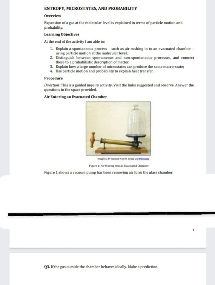 ENTROPY, MICROSTATES, AND PROBABILITY
Overview
Expansion of a gas at the molecular level is explained in terms of particle motion and
probability.
Learning Objectives
At the end of the activity I am able to:
1. Explain a spontaneous process - such as air rushing in to an evacuated chamber -
using particle motion at the molecular level;
2.
Distinguish between spontaneous and non-spontaneous processes, and connect
these to a probabilistic description of matter;
3. Explain how a large number of microstates can produce the same macro-state;
4. Use particle motion and probability to explain heat transfer.
Procedure
Direction: This is a guided inquiry activity. Visit the links suggested and observe. Answer the
questions in the space provided.
Air Entering an Evacuated Chamber
Image CC-BY licensed from H. Grobe via Wikimedia
Figure 1: Air Moving into an Evacuated Chamber.
Figure 1 shows a vacuum pump has been removing air form the glass chamber.
Q3. If the gas outside the chamber behaves ideally. Make a prediction.
1