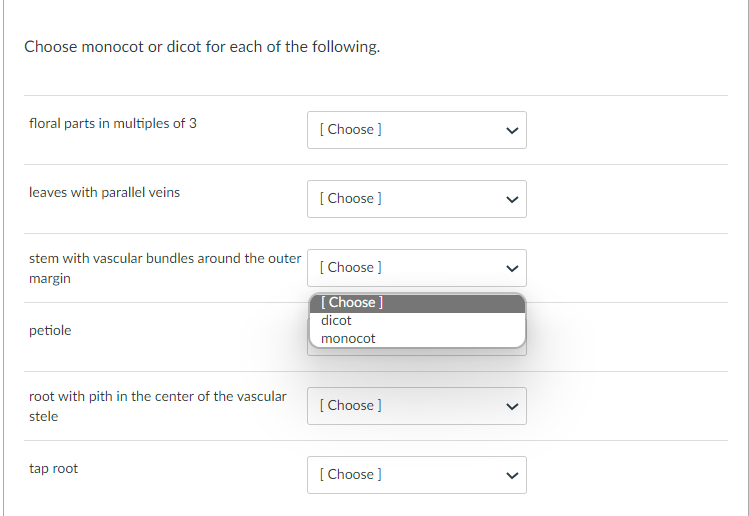 Choose monocot or dicot for each of the following.
floral parts in multiples of 3
[ Choose ]
leaves with parallel veins
[ Choose ]
stem with vascular bundles around the outer
[ Choose ]
margin
[Choose
dicot
petiole
monocot
root with pith in the center of the vascular
[ Choose ]
stele
tap root
[ Choose ]
>
>
>
>
>
