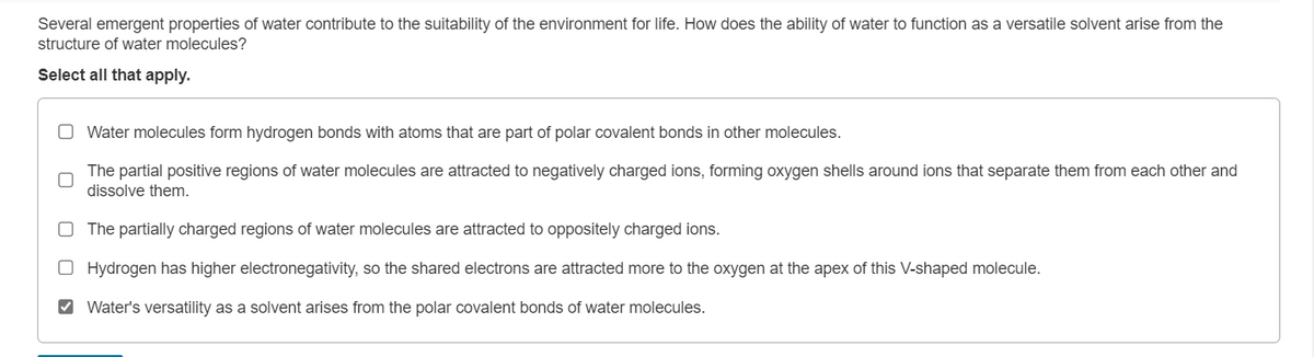 Several emergent properties of water contribute to the suitability of the environment for life. How does the ability of water to function as a versatile solvent arise from the
structure of water molecules?
Select all that apply.
Water molecules form hydrogen bonds with atoms that are part of polar covalent bonds in other molecules.
The partial positive regions of water molecules are attracted to negatively charged ions, forming oxygen shells around ions that separate them from each other and
dissolve them.
O The partially charged regions of water molecules are attracted to oppositely charged ions.
O Hydrogen has higher electronegativity, so the shared electrons are attracted more to the oxygen at the apex of this V-shaped molecule.
Water's versatility as a solvent arises from the polar covalent bonds of water molecules.
