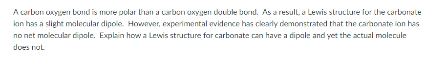 A carbon oxygen bond is more polar than a carbon oxygen double bond. As a result, a Lewis structure for the carbonate
ion has a slight molecular dipole. However, experimental evidence has clearly demonstrated that the carbonate ion has
no net molecular dipole. Explain how a Lewis structure for carbonate can have a dipole and yet the actual molecule
does not.
