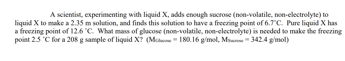 A scientist, experimenting with liquid X, adds enough sucrose (non-volatile, non-electrolyte) to
liquid X to make a 2.35 m solution, and finds this solution to have a freezing point of 6.7°C. Pure liquid X has
a freezing point of 12.6 °C. What mass of glucose (non-volatile, non-electrolyte) is needed to make the freezing
point 2.5 °C for a 208 g sample of liquid X? (MGlucose = 180.16 g/mol, Msucrose = 342.4 g/mol)
