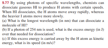 9.77 By using photons of specific wavelengths, chemists can
dissociate gaseous HI to produce H atoms with certain speeds.
When HI dissociates, the H atoms move away rapidly, whereas
the heavier I atoms move more slowly.
(a) What is the longest wavelength (in nm) that can dissociate a
molecule of HI?
(b) If a photon of 254 nm is used, what is the excess energy (in J)
over that needed for dissociation?
(c) If this excess energy is carried away by the H atom as kinetic
energy, what is its speed (in m/s)?
