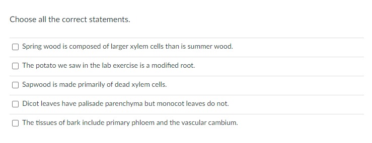 Choose all the correct statements.
O Spring wood is composed of larger xylem cells than is summer wood.
O The potato we saw in the lab exercise is a modified root.
Sapwood is made primarily of dead xylem cells.
O Dicot leaves have palisade parenchyma but monocot leaves do not.
The tissues of bark include primary phloem and the vascular cambium.
