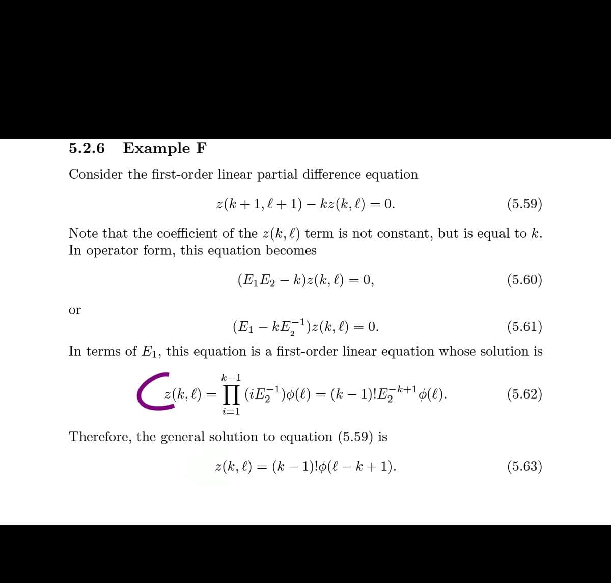 5.2.6 Example F
Consider the first-order linear partial difference equation
z(k +1, l+ 1) – kz(k, l) = 0.
(5.59)
Note that the coefficient of the z(k, l) term is not constant, but is equal to k.
In operator form, this equation becomes
(E,E2 – k)z(k, l) = 0,
(5.60)
or
(E1 – kE,')z(k, l) = 0.
(5.61)
In terms of E1, this equation is a first-order linear equation whose solution is
k-1
(2(k, l) = II (iE,')¢(e) = (k – 1)!E,k+1 6(e).
(5.62)
i=1
Therefore, the general solution to equation (5.59) is
z(k, l) = (k – 1)!$(l – k + 1).
(5.63)
