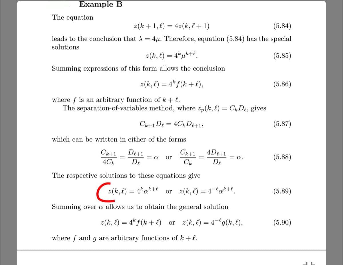 Example B
The equation
z(k +1, e) = 42(k, l+ 1)
(5.84)
leads to the conclusion that A
4µ. Therefore, equation (5.84) has the special
solutions
z(k, l) = 4*µk+e.
(5.85)
Summing expressions of this form allows the conclusion
z(k, l) = 4* f (k + e),
(5.86)
where f is an arbitrary function of k + l.
The separation-of-variables method, where zp(k, l) = CkDe, gives
Ck+1De = 4CkDe+1,
(5.87)
which can be written in either of the forms
4De+1
Ck+1
4Ck
De+1
= a
De
Ck+1
or
= a.
(5.88)
Ck
De
The respective solutions to these equations give
z(k, l) = 4*ak+e
or 2(k, l) = 4-la*+e.
(5.89)
Summing over a allows us to obtain the general solution
z(k, e) = 4* f (k + l) or z(k,l) = 4"g(k, l),
(5.90)
where f and g are arbitrary functions of k + l.
