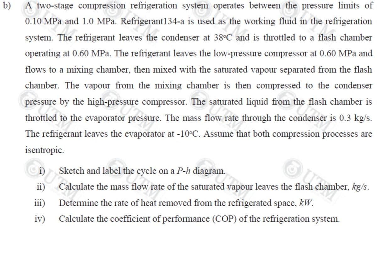 b)
A two-stage compression refrigeration system operates between the pressure limits of
0.10 MPa and 1.0 MPa. Refrigerant134-a is used as the working fluid in the refrigeration
system. The refrigerant leaves the condenser at 38°C and is throttled to a flash chamber
operating at 0.60 MPa. The refrigerant leaves the low-pressure compressor at 0.60 MPa and
flows to a mixing chamber, then mixed with the saturated vapour separated from the flash
chamber. The vapour from the mixing chamber is then compressed to the condenser
pressure by the high-pressure compressor. The saturated liquid from the flash chamber is
throttled to the evaporator pressure. The mass flow rate through the condenser is 0.3 kg/s.
The refrigerant leaves the evaporator at -10°C. Assume that both compression processes are
isentropic.
ii)
iii)
iv)
Sketch and label the cycle on a P-h diagram.
Calculate the mass flow rate of the saturated vapour leaves the flash chamber, kg/s.
Determine the rate of heat removed from the refrigerated space, kW.
Calculate the coefficient of performance (COP) of the refrigeration system.