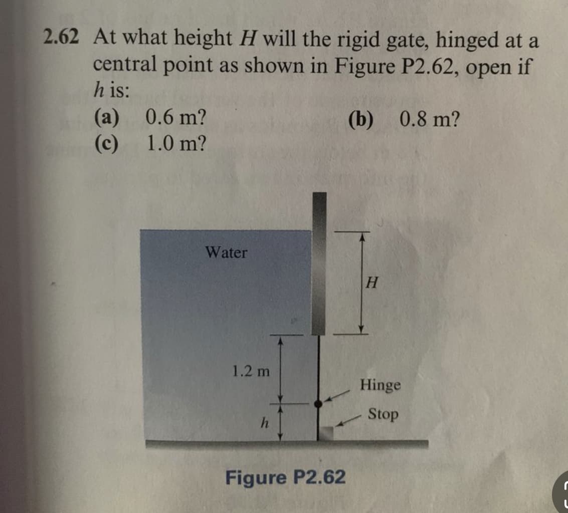 2.62 At what height H will the rigid gate, hinged at a
central point as shown in Figure P2.62, open if
h is:
(b) 0.8 m?
(a)
(c)
0.6 m?
1.0 m?
Water
1.2 m
Figure P2.62
H
Hinge
Stop