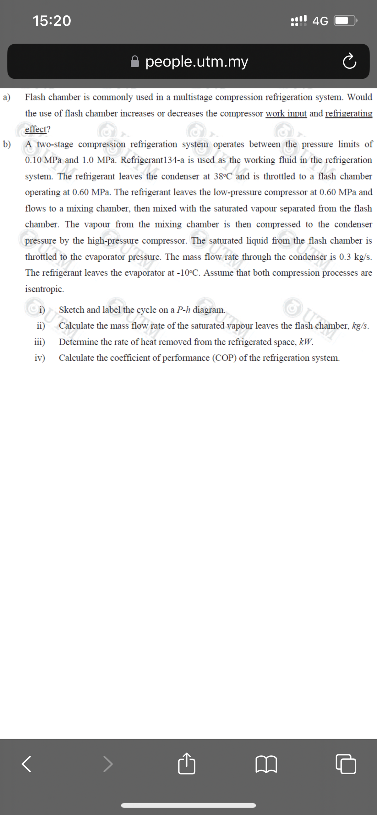 a)
15:20
people.utm.my
Flash chamber is commonly used in a multistage compression refrigeration system. Would
the use of flash chamber increases or decreases the compressor work input and refrigerating
effect?
b)
A two-stage compression refrigeration system operates between the pressure limits of
0.10 MPa and 1.0 MPa. Refrigerant134-a is used as the working fluid in the refrigeration
system. The refrigerant leaves the condenser at 38°C and is throttled to a flash chamber
operating at 0.60 MPa. The refrigerant leaves the low-pressure compressor at 0.60 MPa and
flows to a mixing chamber, then mixed with the saturated vapour separated from the flash
chamber. The vapour from the mixing chamber is then compressed to the condenser
pressure by the high-pressure compressor. The saturated liquid from the flash chamber is
throttled to the evaporator pressure. The mass flow rate through the condenser is 0.3 kg/s.
The refrigerant leaves the evaporator at -10°C. Assume that both compression processes are
isentropic.
ii)
iii)
iv)
!!!! 4G
<
Sketch and label the cycle on a P-h diagram.
Calculate the mass flow rate of the saturated vapour leaves the flash chamber, kg/s.
Determine the rate of heat removed from the refrigerated space, kW.
Calculate the coefficient of performance (COP) of the refrigeration system.
□