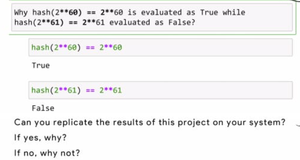 Why hash(2**6e) = 2**60 is evaluated as True while
hash(2**61)
== 2**61 evaluated as False?
hash(2**60) == 2**60
True
hash(2**61) == 2**61
False
Can you replicate the results of this project on your system?
If yes, why?
If no, why not?
