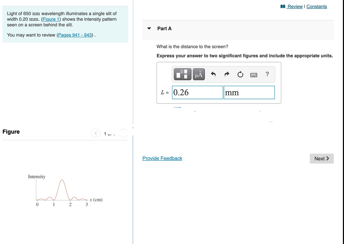 I Review I Constants
Light of 650 nm wavelength illuminates a single slit of
width 0.20 mm. (Figure 1) shows the intensity pattern
seen on a screen behind the slit.
Part A
You may want to review (Pages 941 - 943) .
What is the distance to the screen?
Express your answer to two significant figures and include the appropriate units.
Ti HẢ
µA
?
L = 0.26
mm
Figure
1 u. .
Provide Feedback
Next >
Intensity
x (ст)
3
2
