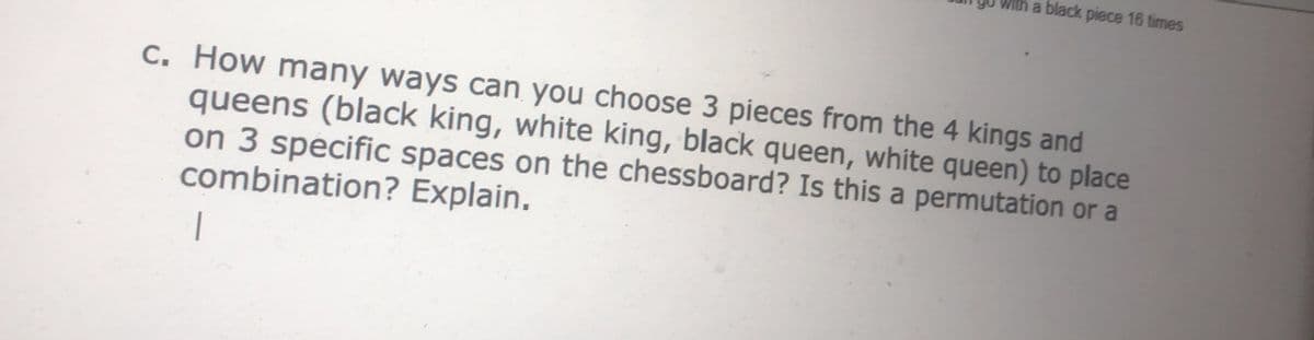 with a black piece 16 times
c. How many ways can you choose 3 pieces from the 4 kings and
queens (black king, white king, black queen, white queen) to place
on 3 specific spaces on the chessboard? Is this a permutation or a
combination? Explain.