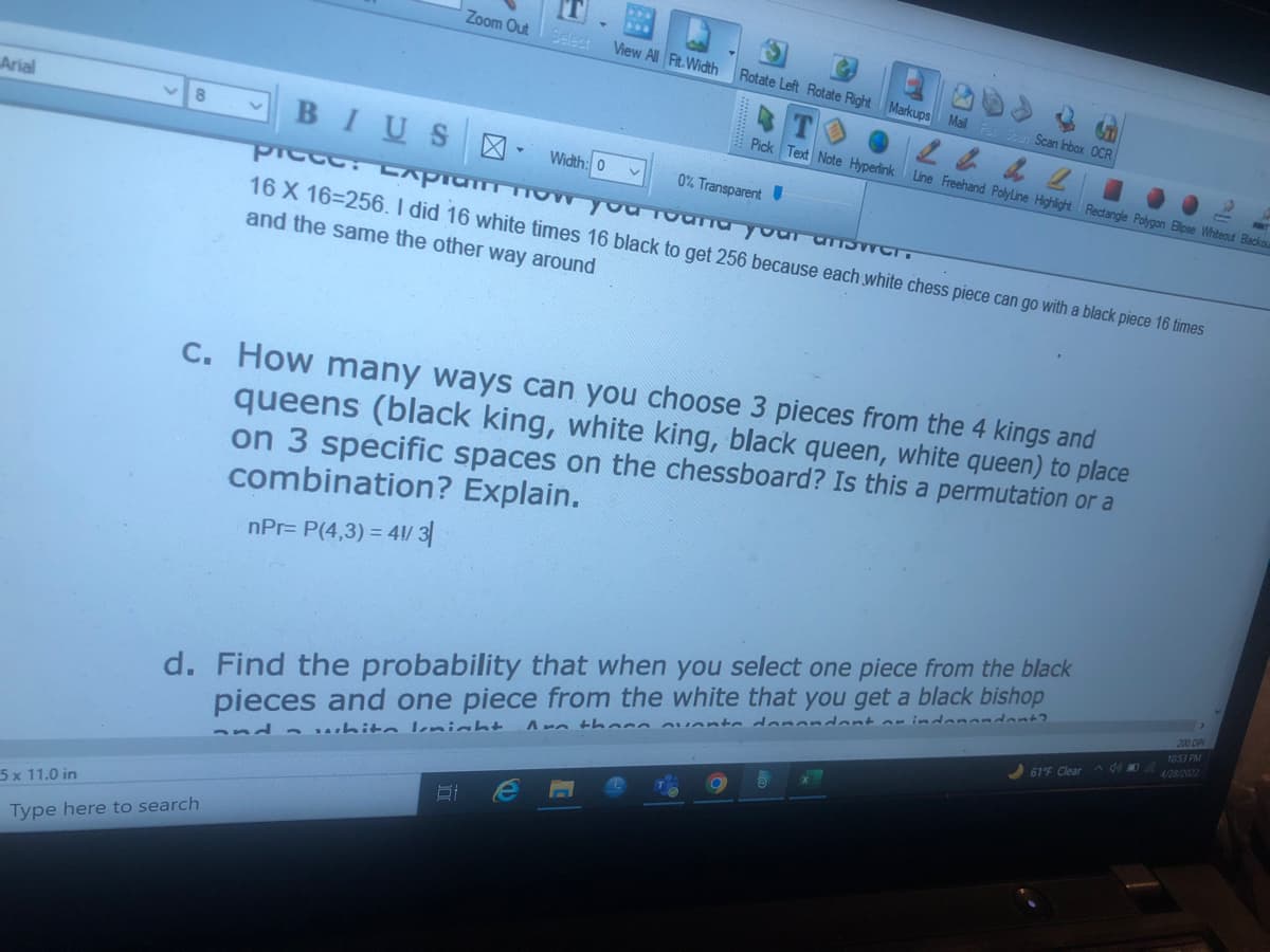 Arial
8
5 x 11.0 in
Type here to search
[T]
B
Zoom Out Select
View All Fit Width
Rotate Left Rotate Right Markups Mail Fax Sean Scan Inbox OCR
24 & 2
Pick Text Note Hyperlink Line Freehand Polyline Highlight Rectangle Polygon Elipse Whiteout Blackou
BIUS
X-
V
0% Transparent
PIGGG: Lлратт пVW
you found your answer.
16 X 16-256. I did 16 white times 16 black to get 256 because each white chess piece can go with a black piece 16 times
and the same the other way around
c. How many ways can you choose 3 pieces from the 4 kings and
queens (black king, white king, black queen, white queen) to place
on 3 specific spaces on the chessboard? Is this a permutation or a
combination? Explain.
nPr= P(4,3) = 41/ 3
d. Find the probability that when you select one piece from the black
pieces and one piece from the white that you get a black bishop
Anthon nuante donandant or indonendent?
and white Imight
Ef
Width: 0
61°F Clear de
200 DPI
10:53 PM