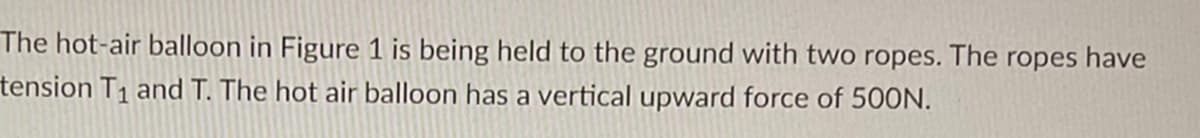 ### Understanding Forces Acting on a Hot-Air Balloon

The hot-air balloon in Figure 1 is being held to the ground with two ropes. The ropes have tension \( T_1 \) and \( T \). The hot-air balloon has a vertical upward force of 500N.

#### Explanation of Forces:

- **Vertical Upward Force**: The balloon experiences a vertical force of 500 Newtons (N), which acts upwards.
- **Tension Forces in Ropes**: There are two ropes that are holding the balloon to the ground, each having a tension denoted as \( T_1 \) and \( T \).

This setup is a classic example used in physics to understand the balance of forces and the concept of tension in ropes. In practical scenarios, calculations can be made to determine the tensions in the ropes based on the vertical force and the angles at which the ropes are attached to the balloon.

### Visual Representation:

*There is one figure associated with this text which is referenced but not provided here. Typically, such a figure would illustrate:*

1. A hot-air balloon with two ropes attached to it.
2. Arrows indicating the tension forces \( T_1 \) and \( T \) in each rope.
3. An upward arrow showing the vertical force of 500N exerted by the balloon.

The diagram would help visualize the directions of the forces and the interaction between the tension in the ropes and the upward force on the balloon. 

This example is useful in teaching topics such as equilibrium of forces, vector resolution, and the principles of dynamics in classical mechanics.