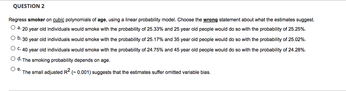 QUESTION 2
Regress smoker on cubic polynomials of age, using a linear probability model. Choose the wrong statement about what the estimates suggest.
O a. 20 year old individuals would smoke with the probability of 25.33% and 25 year old people would do so with the probability of 25.25%.
O b. 30 year old individuals would smoke with the probability of 25.17% and 35 year old people would do so with the probability of 25.02%.
O C. 40 year old individuals would smoke with the probability of 24.75% and 45 year old people would do so with the probability of 24.28%.
O d. The smoking probability depends on age.
O e.
The small adjusted R (- 0.001) suggests that the estimates suffer omitted variable bias.
